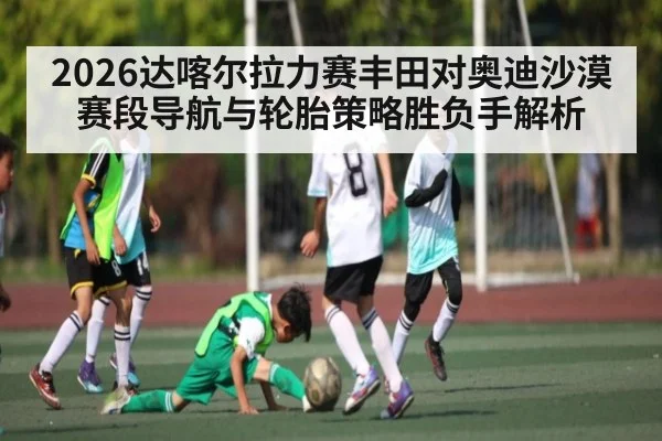 2026达喀尔拉力赛丰田对奥迪沙漠赛段导航与轮胎策略胜负手解析