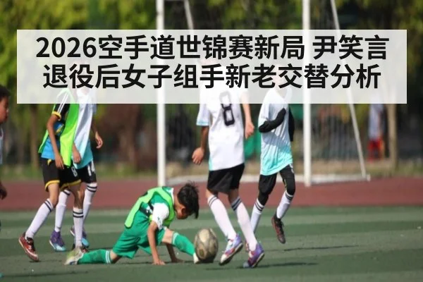 2026空手道世锦赛新局 尹笑言退役后女子组手新老交替分析