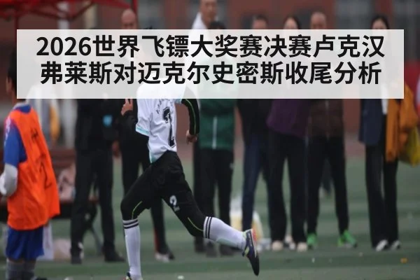 2026世界飞镖大奖赛决赛卢克汉弗莱斯对迈克尔史密斯收尾分析